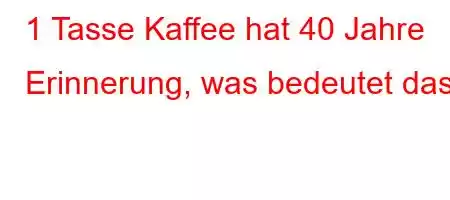 1 Tasse Kaffee hat 40 Jahre Erinnerung, was bedeutet das