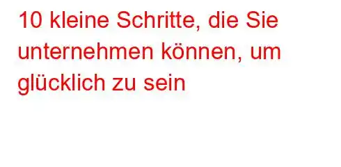 10 kleine Schritte, die Sie unternehmen können, um glücklich zu sein