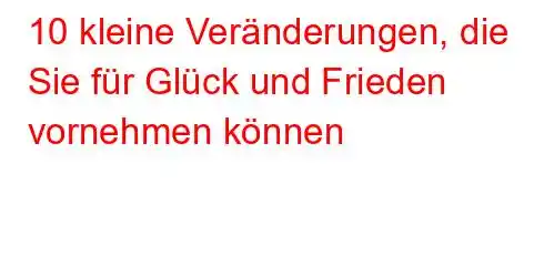 10 kleine Veränderungen, die Sie für Glück und Frieden vornehmen können