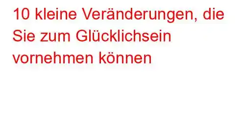 10 kleine Veränderungen, die Sie zum Glücklichsein vornehmen können