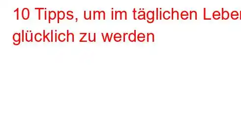 10 Tipps, um im täglichen Leben glücklich zu werden