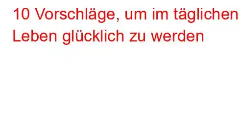 10 Vorschläge, um im täglichen Leben glücklich zu werden