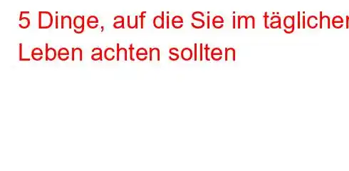 5 Dinge, auf die Sie im täglichen Leben achten sollten