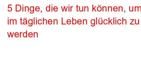 5 Dinge, die wir tun können, um im täglichen Leben glücklich zu werden