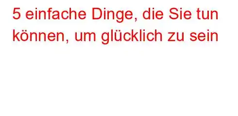 5 einfache Dinge, die Sie tun können, um glücklich zu sein