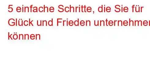 5 einfache Schritte, die Sie für Glück und Frieden unternehmen können