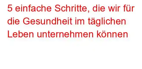 5 einfache Schritte, die wir für die Gesundheit im täglichen Leben unternehmen können