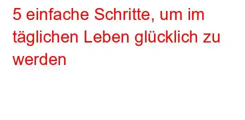 5 einfache Schritte, um im täglichen Leben glücklich zu werden