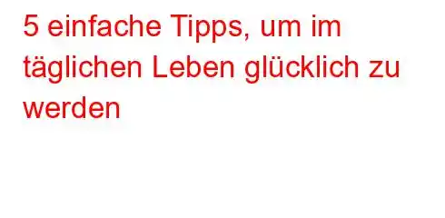 5 einfache Tipps, um im täglichen Leben glücklich zu werden