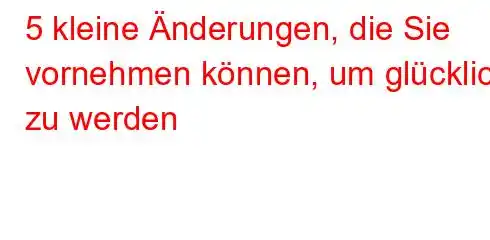 5 kleine Änderungen, die Sie vornehmen können, um glücklich zu werden