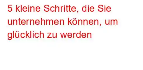 5 kleine Schritte, die Sie unternehmen können, um glücklich zu werden