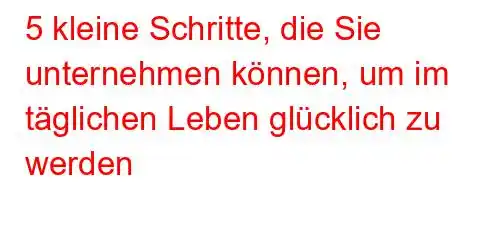 5 kleine Schritte, die Sie unternehmen können, um im täglichen Leben glücklich zu werden