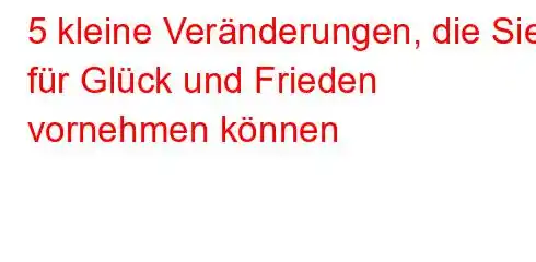 5 kleine Veränderungen, die Sie für Glück und Frieden vornehmen können