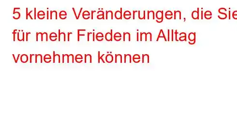 5 kleine Veränderungen, die Sie für mehr Frieden im Alltag vornehmen können