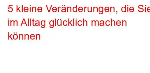 5 kleine Veränderungen, die Sie im Alltag glücklich machen können