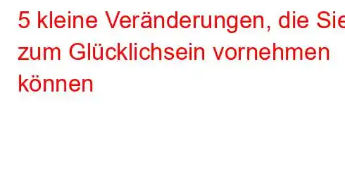 5 kleine Veränderungen, die Sie zum Glücklichsein vornehmen können