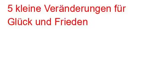 5 kleine Veränderungen für Glück und Frieden