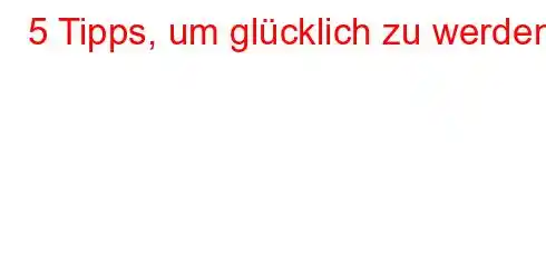 5 Tipps, um glücklich zu werden