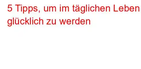 5 Tipps, um im täglichen Leben glücklich zu werden