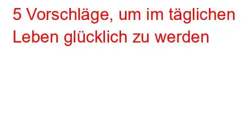 5 Vorschläge, um im täglichen Leben glücklich zu werden