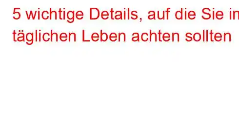 5 wichtige Details, auf die Sie im täglichen Leben achten sollten