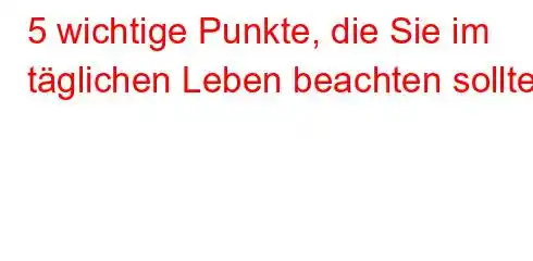 5 wichtige Punkte, die Sie im täglichen Leben beachten sollten