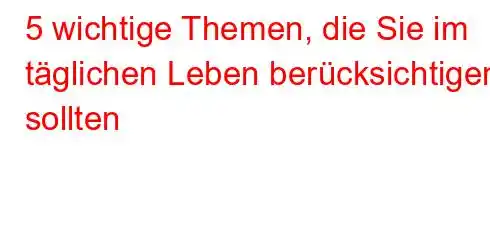 5 wichtige Themen, die Sie im täglichen Leben berücksichtigen sollten