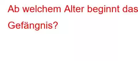 Ab welchem ​​Alter beginnt das Gefängnis?