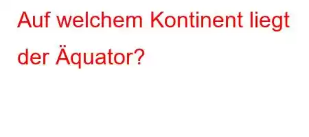 Auf welchem ​​Kontinent liegt der Äquator?