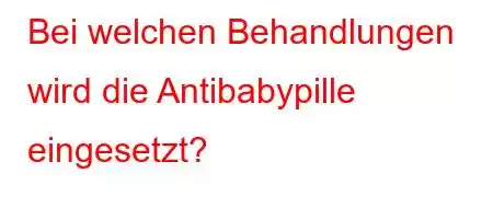 Bei welchen Behandlungen wird die Antibabypille eingesetzt?