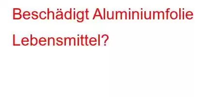 Beschädigt Aluminiumfolie Lebensmittel?