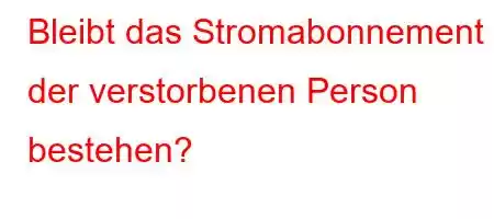 Bleibt das Stromabonnement der verstorbenen Person bestehen