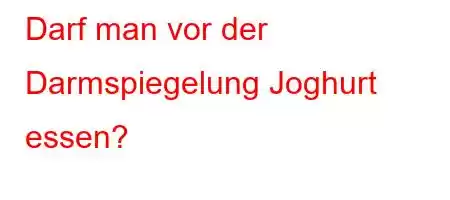 Darf man vor der Darmspiegelung Joghurt essen?