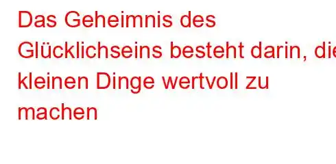 Das Geheimnis des Glücklichseins besteht darin, die kleinen Dinge wertvoll zu machen