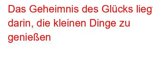 Das Geheimnis des Glücks liegt darin, die kleinen Dinge zu genießen