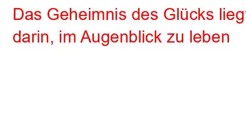 Das Geheimnis des Glücks liegt darin, im Augenblick zu leben