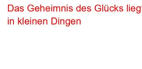 Das Geheimnis des Glücks liegt in kleinen Dingen