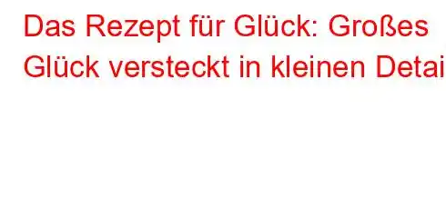 Das Rezept für Glück: Großes Glück versteckt in kleinen Details