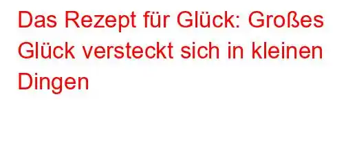 Das Rezept für Glück: Großes Glück versteckt sich in kleinen Dingen