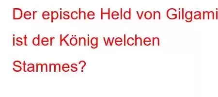 Der epische Held von Gilgamis ist der König welchen Stammes?