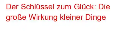 Der Schlüssel zum Glück: Die große Wirkung kleiner Dinge