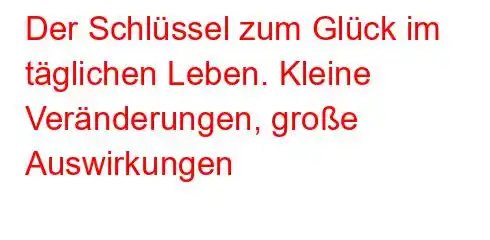 Der Schlüssel zum Glück im täglichen Leben. Kleine Veränderungen, große Auswirkungen