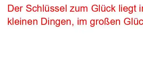 Der Schlüssel zum Glück liegt in kleinen Dingen, im großen Glück