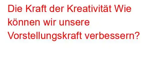 Die Kraft der Kreativität Wie können wir unsere Vorstellungskraft verbessern?