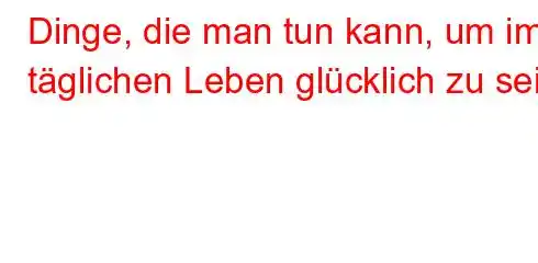 Dinge, die man tun kann, um im täglichen Leben glücklich zu sein