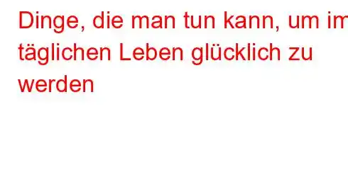 Dinge, die man tun kann, um im täglichen Leben glücklich zu werden