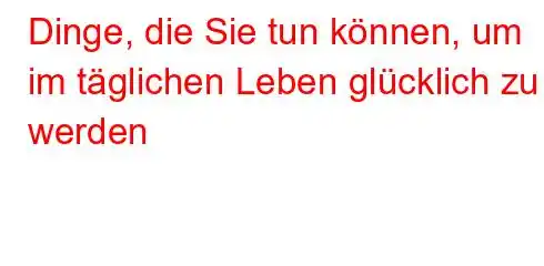 Dinge, die Sie tun können, um im täglichen Leben glücklich zu werden