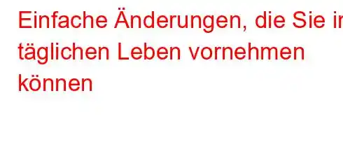 Einfache Änderungen, die Sie im täglichen Leben vornehmen können