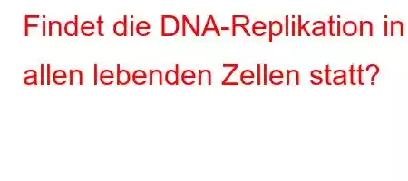 Findet die DNA-Replikation in allen lebenden Zellen statt?