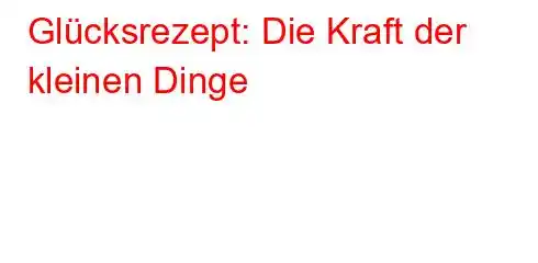 Glücksrezept: Die Kraft der kleinen Dinge